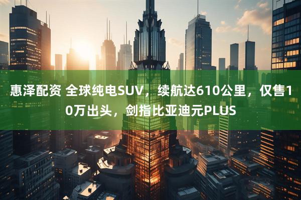 惠泽配资 全球纯电SUV，续航达610公里，仅售10万出头，剑指比亚迪元PLUS
