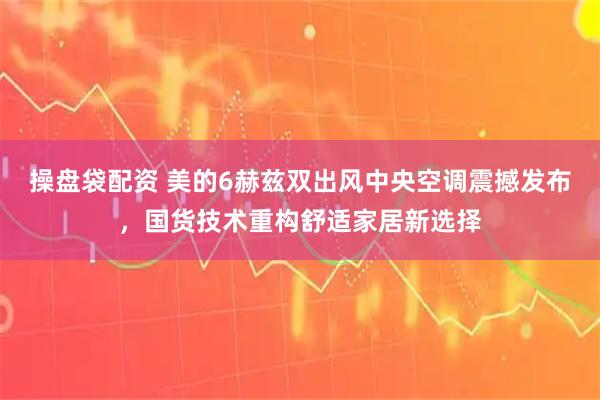 操盘袋配资 美的6赫兹双出风中央空调震撼发布，国货技术重构舒适家居新选择