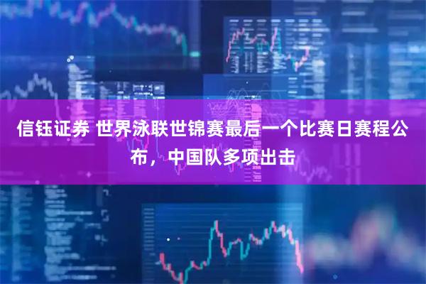 信钰证券 世界泳联世锦赛最后一个比赛日赛程公布，中国队多项出击