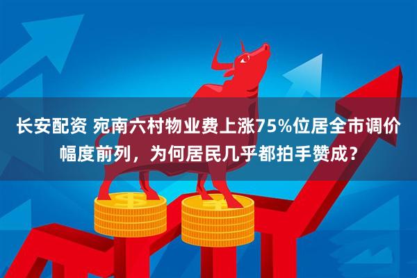 长安配资 宛南六村物业费上涨75%位居全市调价幅度前列，为何居民几乎都拍手赞成？