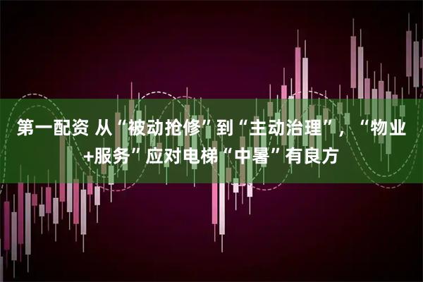 第一配资 从“被动抢修”到“主动治理”，“物业+服务”应对电梯“中暑”有良方
