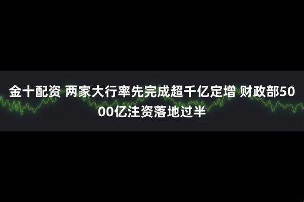 金十配资 两家大行率先完成超千亿定增 财政部5000亿注资落地过半