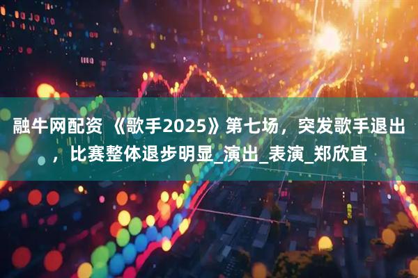 融牛网配资 《歌手2025》第七场，突发歌手退出，比赛整体退步明显_演出_表演_郑欣宜