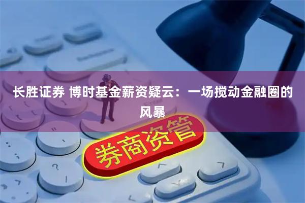 长胜证券 博时基金薪资疑云：一场搅动金融圈的风暴