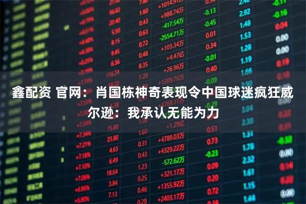鑫配资 官网：肖国栋神奇表现令中国球迷疯狂威尔逊：我承认无能为力
