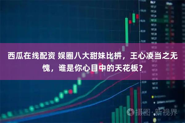 西瓜在线配资 娱圈八大甜妹比拼，王心凌当之无愧，谁是你心目中的天花板？