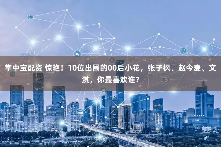 掌中宝配资 惊艳！10位出圈的00后小花，张子枫、赵今麦、文淇，你最喜欢谁？
