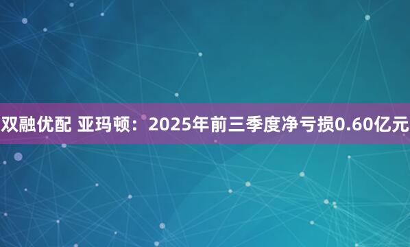 双融优配 亚玛顿：2025年前三季度净亏损0.60亿元