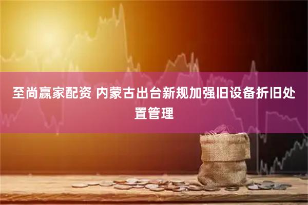 至尚赢家配资 内蒙古出台新规加强旧设备折旧处置管理