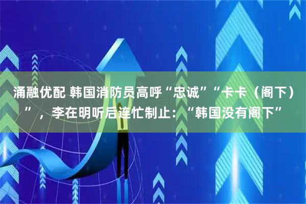 涌融优配 韩国消防员高呼“忠诚”“卡卡（阁下）” ，李在明听后连忙制止：“韩国没有阁下”