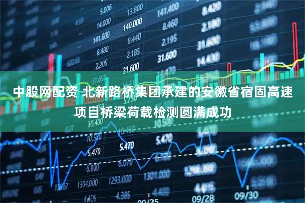 中股网配资 北新路桥集团承建的安徽省宿固高速项目桥梁荷载检测圆满成功