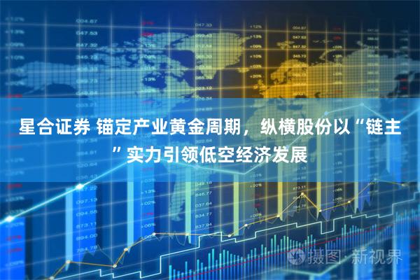 星合证券 锚定产业黄金周期，纵横股份以“链主”实力引领低空经济发展