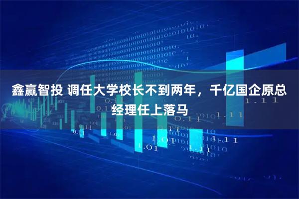 鑫赢智投 调任大学校长不到两年，千亿国企原总经理任上落马